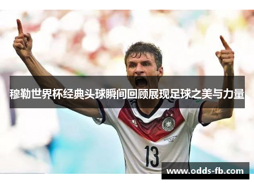 穆勒世界杯经典头球瞬间回顾展现足球之美与力量