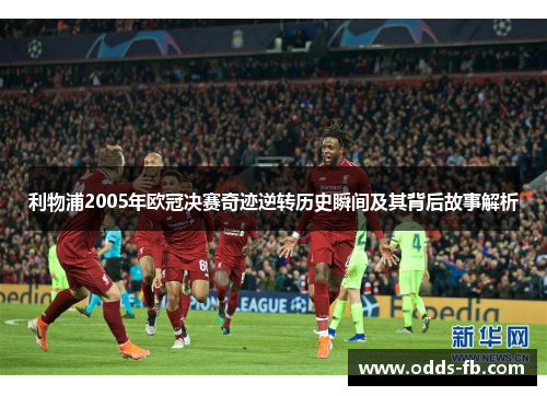 利物浦2005年欧冠决赛奇迹逆转历史瞬间及其背后故事解析