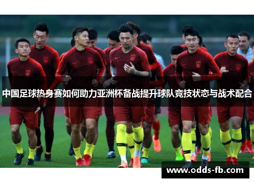 中国足球热身赛如何助力亚洲杯备战提升球队竞技状态与战术配合